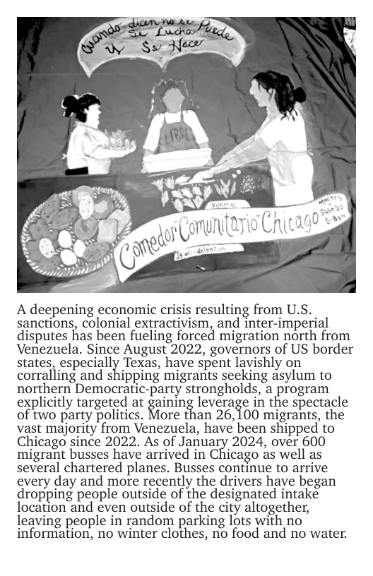 A deepening economic crisis resulting from U.S. sanctions, colonial extractivism, and inter-imperial disputes has been fueling forced migration north from Venezuela. Since August 2022, governors of US border states, especially Texas, have spent lavishly on corralling and shipping migrants seeking asylum to northern Democratic-party strongholds, a program explicitly targeted at gaining leverage in the spectacle of two party politics. %/Iore than 26,100 migrants, the vast majority from Venezuela, have been shipped to Chicago since 2022. As of January 2024, over 600 migrant busses have arrived in C?A’icago as well as several chartered planes. Busses continue to arrive every day and more recently the drivers have began dropping people outside of the designated intake location and even outside of the city altogether, leaving people in random parking lots with no information, no winter clothes, no food and no water. 